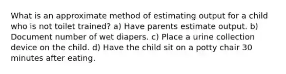 What is an approximate method of estimating output for a child who is not toilet trained? a) Have parents estimate output. b) Document number of wet diapers. c) Place a urine collection device on the child. d) Have the child sit on a potty chair 30 minutes after eating.