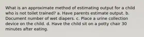 What is an approximate method of estimating output for a child who is not toilet trained? a. Have parents estimate output. b. Document number of wet diapers. c. Place a urine collection device on the child. d. Have the child sit on a potty chair 30 minutes after eating.