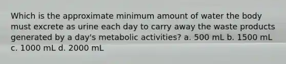 Which is the approximate minimum amount of water the body must excrete as urine each day to carry away the waste products generated by a day's metabolic activities? a. 500 mL b. 1500 mL c. 1000 mL d. 2000 mL