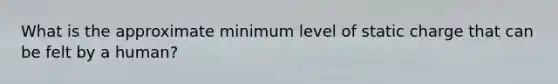 What is the approximate minimum level of static charge that can be felt by a human?