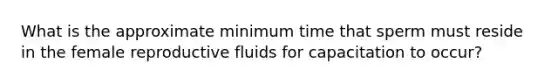 What is the approximate minimum time that sperm must reside in the female reproductive fluids for capacitation to occur?