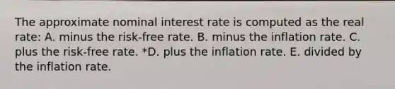 The approximate nominal interest rate is computed as the real rate: A. minus the risk-free rate. B. minus the inflation rate. C. plus the risk-free rate. *D. plus the inflation rate. E. divided by the inflation rate.