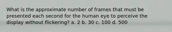 What is the approximate number of frames that must be presented each second for the human eye to perceive the display without flickering? a. 2 b. 30 c. 100 d. 500