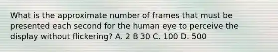 What is the approximate number of frames that must be presented each second for the human eye to perceive the display without flickering? A. 2 B 30 C. 100 D. 500