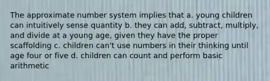 The approximate <a href='https://www.questionai.com/knowledge/kLVkvTVeFm-number-system' class='anchor-knowledge'>number system</a> implies that a. young children can intuitively sense quantity b. they can add, subtract, multiply, and divide at a young age, given they have the proper scaffolding c. children can't use numbers in their thinking until age four or five d. children can count and perform basic arithmetic