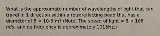 What is the approximate number of wavelengths of light that can travel in 1 direction within a retroreflecting bead that has a diameter of 5 × 10-5 m? (Note: The speed of light = 3 × 108 m/s, and its frequency is approximately 1015Hz.)