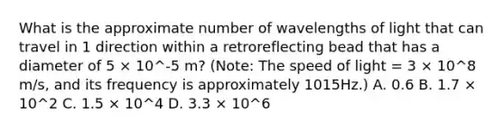 What is the approximate number of wavelengths of light that can travel in 1 direction within a retroreflecting bead that has a diameter of 5 × 10^-5 m? (Note: The speed of light = 3 × 10^8 m/s, and its frequency is approximately 1015Hz.) A. 0.6 B. 1.7 × 10^2 C. 1.5 × 10^4 D. 3.3 × 10^6