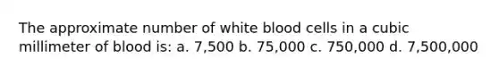 The approximate number of white blood cells in a cubic millimeter of blood is: a. 7,500 b. 75,000 c. 750,000 d. 7,500,000