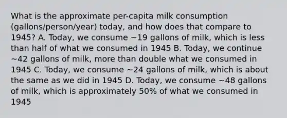 What is the approximate per-capita milk consumption (gallons/person/year) today, and how does that compare to 1945? A. Today, we consume ~19 gallons of milk, which is less than half of what we consumed in 1945 B. Today, we continue ~42 gallons of milk, more than double what we consumed in 1945 C. Today, we consume ~24 gallons of milk, which is about the same as we did in 1945 D. Today, we consume ~48 gallons of milk, which is approximately 50% of what we consumed in 1945