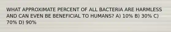 WHAT APPROXIMATE PERCENT OF ALL BACTERIA ARE HARMLESS AND CAN EVEN BE BENEFICIAL TO HUMANS? A) 10% B) 30% C) 70% D) 90%