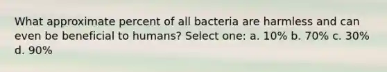 What approximate percent of all bacteria are harmless and can even be beneficial to humans? Select one: a. 10% b. 70% c. 30% d. 90%