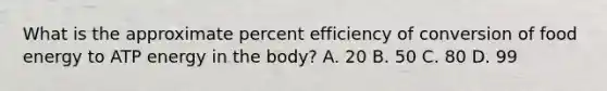 What is the approximate percent efficiency of conversion of food energy to ATP energy in the body? A. 20 B. 50 C. 80 D. 99