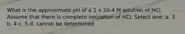 What is the approximate pH of a 1 x 10-4 M solution of HCl. Assume that there is complete ionization of HCl. Select one: a. 3 b. 4 c. 5 d. cannot be determined