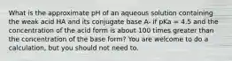 What is the approximate pH of an aqueous solution containing the weak acid HA and its conjugate base A- if pKa = 4.5 and the concentration of the acid form is about 100 times greater than the concentration of the base form? You are welcome to do a calculation, but you should not need to.