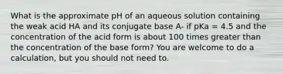 What is the approximate pH of an aqueous solution containing the weak acid HA and its conjugate base A- if pKa = 4.5 and the concentration of the acid form is about 100 times greater than the concentration of the base form? You are welcome to do a calculation, but you should not need to.