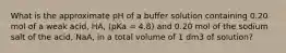 What is the approximate pH of a buffer solution containing 0.20 mol of a weak acid, HA, (pKa = 4.8) and 0.20 mol of the sodium salt of the acid, NaA, in a total volume of 1 dm3 of solution?