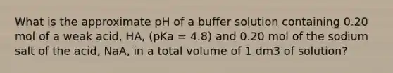 What is the approximate pH of a buffer solution containing 0.20 mol of a weak acid, HA, (pKa = 4.8) and 0.20 mol of the sodium salt of the acid, NaA, in a total volume of 1 dm3 of solution?