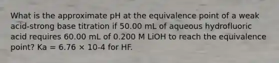 What is the approximate pH at the equivalence point of a weak acid-strong base titration if 50.00 mL of aqueous hydrofluoric acid requires 60.00 mL of 0.200 M LiOH to reach the equivalence point? Ka = 6.76 × 10-4 for HF.