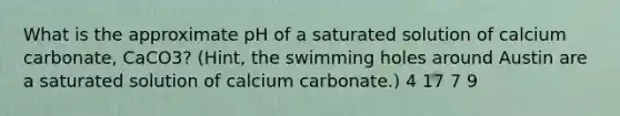 What is the approximate pH of a saturated solution of calcium carbonate, CaCO3? (Hint, the swimming holes around Austin are a saturated solution of calcium carbonate.) 4 17 7 9