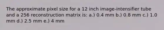 The approximate pixel size for a 12 inch image-intensifier tube and a 256 reconstruction matrix is: a.) 0.4 mm b.) 0.8 mm c.) 1.0 mm d.) 2.5 mm e.) 4 mm