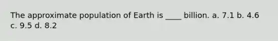 The approximate population of Earth is ____ billion. a. 7.1 b. 4.6 c. 9.5 d. 8.2