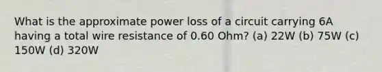 What is the approximate power loss of a circuit carrying 6A having a total wire resistance of 0.60 Ohm? (a) 22W (b) 75W (c) 150W (d) 320W