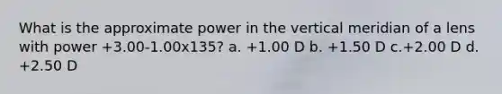 What is the approximate power in the vertical meridian of a lens with power +3.00-1.00x135? a. +1.00 D b. +1.50 D c.+2.00 D d. +2.50 D