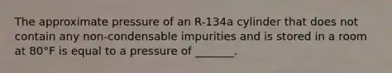 The approximate pressure of an R-134a cylinder that does not contain any non-condensable impurities and is stored in a room at 80°F is equal to a pressure of _______.