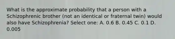 What is the approximate probability that a person with a Schizophrenic brother (not an identical or fraternal twin) would also have Schizophrenia? Select one: A. 0.6 B. 0.45 C. 0.1 D. 0.005