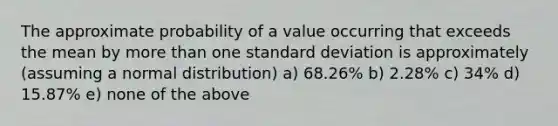 The approximate probability of a value occurring that exceeds the mean by <a href='https://www.questionai.com/knowledge/keWHlEPx42-more-than' class='anchor-knowledge'>more than</a> one <a href='https://www.questionai.com/knowledge/kqGUr1Cldy-standard-deviation' class='anchor-knowledge'>standard deviation</a> is approximately (assuming a normal distribution) a) 68.26% b) 2.28% c) 34% d) 15.87% e) none of the above