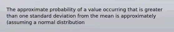 The approximate probability of a value occurring that is <a href='https://www.questionai.com/knowledge/ktgHnBD4o3-greater-than' class='anchor-knowledge'>greater than</a> one <a href='https://www.questionai.com/knowledge/kqGUr1Cldy-standard-deviation' class='anchor-knowledge'>standard deviation</a> from the mean is approximately (assuming a normal distribution