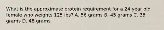 What is the approximate protein requirement for a 24 year old female who weights 125 lbs? A. 56 grams B. 45 grams C. 35 grams D. 48 grams