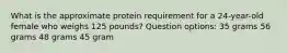 What is the approximate protein requirement for a 24-year-old female who weighs 125 pounds? Question options: 35 grams 56 grams 48 grams 45 gram