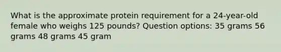 What is the approximate protein requirement for a 24-year-old female who weighs 125 pounds? Question options: 35 grams 56 grams 48 grams 45 gram