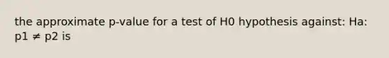 the approximate p-value for a test of H0 hypothesis against: Ha: p1 ≠ p2 is