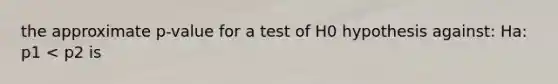 the approximate p-value for a test of H0 hypothesis against: Ha: p1 < p2 is