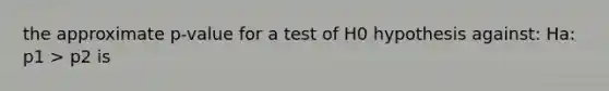 the approximate p-value for a test of H0 hypothesis against: Ha: p1 > p2 is