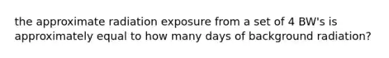 the approximate radiation exposure from a set of 4 BW's is approximately equal to how many days of background radiation?