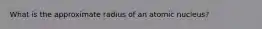 What is the approximate radius of an atomic nucleus?