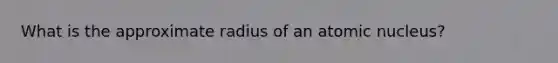 What is the approximate radius of an atomic nucleus?