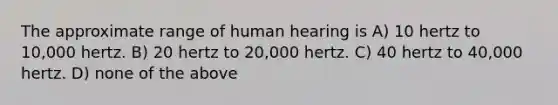 The approximate range of human hearing is A) 10 hertz to 10,000 hertz. B) 20 hertz to 20,000 hertz. C) 40 hertz to 40,000 hertz. D) none of the above