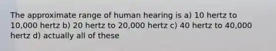 The approximate range of human hearing is a) 10 hertz to 10,000 hertz b) 20 hertz to 20,000 hertz c) 40 hertz to 40,000 hertz d) actually all of these