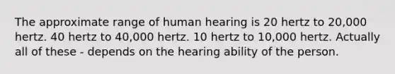 The approximate range of human hearing is 20 hertz to 20,000 hertz. 40 hertz to 40,000 hertz. 10 hertz to 10,000 hertz. Actually all of these - depends on the hearing ability of the person.