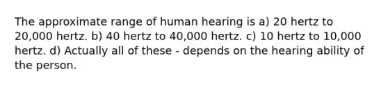 The approximate range of human hearing is a) 20 hertz to 20,000 hertz. b) 40 hertz to 40,000 hertz. c) 10 hertz to 10,000 hertz. d) Actually all of these - depends on the hearing ability of the person.