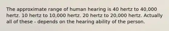 The approximate range of human hearing is 40 hertz to 40,000 hertz. 10 hertz to 10,000 hertz. 20 hertz to 20,000 hertz. Actually all of these - depends on the hearing ability of the person.