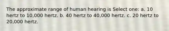 The approximate range of human hearing is Select one: a. 10 hertz to 10,000 hertz. b. 40 hertz to 40,000 hertz. c. 20 hertz to 20,000 hertz.