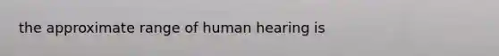 the approximate range of human hearing is