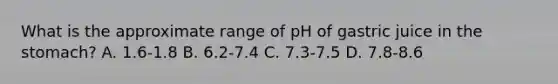 What is the approximate range of pH of gastric juice in the stomach? A. 1.6-1.8 B. 6.2-7.4 C. 7.3-7.5 D. 7.8-8.6