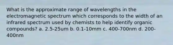 What is the approximate range of wavelengths in the electromagnetic spectrum which corresponds to the width of an infrared spectrum used by chemists to help identify organic compounds? a. 2.5-25um b. 0.1-10mm c. 400-700nm d. 200-400nm