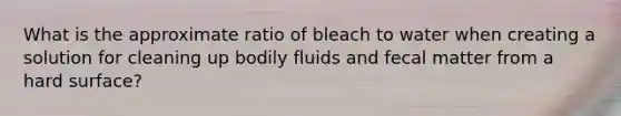 What is the approximate ratio of bleach to water when creating a solution for cleaning up bodily fluids and fecal matter from a hard surface?